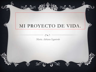 MI PROYECTO DE VIDA.
Marta Adriana Izquierdo
 
