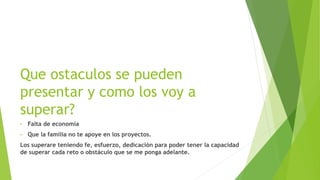 Que ostaculos se pueden
presentar y como los voy a
superar?
• Falta de economía
• Que la familia no te apoye en los proyectos.
Los superare teniendo fe, esfuerzo, dedicación para poder tener la capacidad
de superar cada reto o obstáculo que se me ponga adelante.
 
