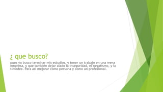 ¿ que busco?
pues yo busco terminar mis estudios, y tener un trabajo en una wena
empresa, y que también dejar alado la inseguridad, el negatismo, y la
timedez. Para asi mejorar como persona y como un profesional.
 