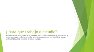 ¿ para que trabajo o estudio?
Actualmente realizo estas 2 labores para poser asi mejorar mi futuro, y
tener un buen trabajo, ayudar económicamente a mi familia y lograr
independizarme con mis propios logros.
 