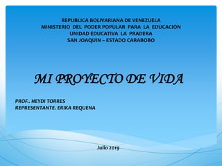 REPUBLICA BOLIVARIANA DE VENEZUELA
MINISTERIO DEL PODER POPULAR PARA LA EDUCACION
UNIDAD EDUCATIVA LA PRADERA
SAN JOAQUIN – ESTADO CARABOBO
MI PROYECTO DE VIDA
PROF.. HEYDI TORRES
REPRESENTANTE. ERIKA REQUENA
Julio 2019
 