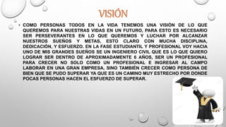 • COMO PERSONAS TODOS EN LA VIDA TENEMOS UNA VISIÓN DE LO QUE
QUEREMOS PARA NUESTRAS VIDAS EN UN FUTURO, PARA ESTO ES NECESARIO
SER PERSEVERANTES EN LO QUE QUEREMOS Y LUCHAR POR ALCANZAR
NUESTROS SUEÑOS Y METAS, ESTO CLARO CON MUCHA DISCIPLINA,
DEDICACIÓN, Y ESFUERZO. EN LA FASE ESTUDIANTIL Y PROFESIONAL VOY HACIA
UNO DE MIS GRANDES SUEÑOS SE UN INGENIERO CIVIL QUE ES LO QUE QUIERO
LOGRAR SER DENTRO DE APROXIMADAMENTE 6 AÑOS, SER UN PROFESIONAL
PARA CRECER NO SOLO COMO UN PROFESIONAL E INGRESAR AL CAMPO
LABORAR EN UNA GRAN EMPRESA, SINO TAMBIÉN CRECER COMO PERSONA DE
BIEN QUE SE PUDO SUPERAR YA QUE ES UN CAMINO MUY ESTRECHO POR DONDE
POCAS PERSONAS HACEN EL ESFUERZO DE SUPERAR.
 
