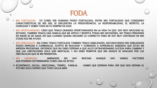 • MIS FORTALEZAS: YO COMO SER HUMANO POSEO FORTALEZAS, ENTRE MIS FORTALEZAS QUE CONSIDERO
CARACTERÍSTICAS DE MIS SER, SE ENCUENTRA LA PERSEVERANCIA, LA RESPONSABILIDAD, EL RESPETO, LA
HUMILDAD Y SOBRE TODO MI FE SIEMPRE EN DIOS
• MIS OPORTUNIDADES: CREO QUE TENGO GRANDES OPORTUNIDADES EN LA VIDA YA QUE: SOY MUY APLICADO AL
ESTUDIO, TAMBIÉN TENGO UNA FAMILIA QUE ME APOYA Y RESPETA TODAS MIS DECISIONES, NO TENGO PRESIONES
DE NADIE NI DE NADA ASÍ QUE CUANDO QUIERA DECIDIRÉ LO CORRECTO PARA MI SOY MUY CENTRADO EN MIS
COSAS ESO ME AYUDA
• MIA DEBILIDADES: ASI COMO TENGO FORTALEZA TAMBIEN TENGO DEBILIDADES, RECONOCIENDO MIS DEBILIDADES
PUEDO EMPEZAR A CAMBIARLAS, ACEPTO MI REALIDAD Y COMIENZO A SUPERARLAS SABIENDO QUE ESTAS ME
IMPIDEN PROGRESAR. ENTIENDO QUE NO DEBO ESPERAR A QUE ALGO EXTRAORDINARIO SUCEDA PARA CAMBIAR Y
QUE LAS LIMITACIONES SOLO SON MENTALES, Y NO DEBO PERMITIR QUE MIS DESEOS SE APAGUEN POR LOS
OBSTÁCULOS QUE SE ME PRESENTEN.
• MIS AMENAZAS: AMENAZAS NO HAY MUCHAS AUNQUE HAY VARIAS FACTORES
QUE PODRÍAN DETERMINARSE COMO UNA DE ESTAS:
 ECONÓMICO, SOCIAL, EMOCIONAL, TIEMPO, FAMILIA. HABRÁ QUE ESPERAR PARA VER QUE NOS DEPARA EL
FUTURO SOLO ESPERO QUE TODO SALGA BIEN
 