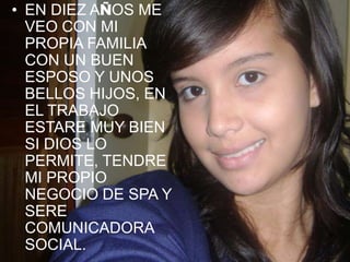 EN DIEZ AÑOS ME VEO CON MI PROPIA FAMILIA CON UN BUEN ESPOSO Y UNOS BELLOS HIJOS, EN EL TRABAJO ESTARE MUY BIEN SI DIOS LO PERMITE, TENDRE MI PROPIO NEGOCIO DE SPA Y SERE COMUNICADORA SOCIAL.