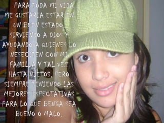     PARA TODA MI VIDA ME GUSTARIA ESTAR EN UN BUEN ESTADO, SIRVIENDO A DIOS Y AYUDANDO A QUIENES LO NESECITEN CON MI FAMILIA Y TAL VEZ HASTA NIETOS, PERO SIEMPRE TENIENDO LAS MEJORES ESPECTATIVAS PARA LO QUE BENGA SEA BUENO O MALO.