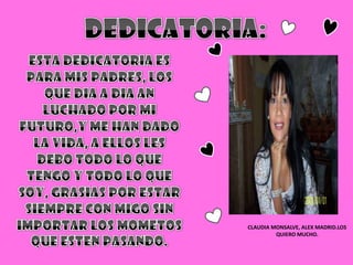 DEDICATORIA:ESTA DEDICATORIA ES PARA MIS PADRES, LOS QUE DIA A DIA AN LUCHADO POR MI FUTURO,Y ME HAN DADO LA VIDA, A ELLOS LES DEBO TODO LO QUE TENGO Y TODO LO QUE SOY, GRASIAS POR ESTAR SIEMPRE CON MIGO SIN IMPORTAR LOS MOMETOS QUE ESTEN PASANDO.CLAUDIA MONSALVE, ALEX MADRID.LOS QUIERO MUCHO.