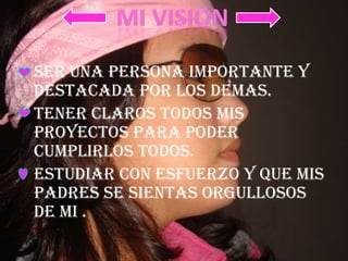 SER UNA PERSONA IMPORTANTE Y DESTACADA POR LOS DEMAS.TENER CLAROS TODOS MIS PROYECTOS PARA PODER CUMPLIRLOS TODOS.ESTUDIAR CON ESFUERZO Y QUE MIS PADRES SE SIENTAS ORGULLOSOS DE MI .MI VISION