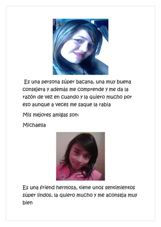 Es una persona súper bacana, una muy buena
consejera y además me comprende y me da la
razón de vez en cuando y la quiero mucho por
eso aunque a veces me saque la rabia

Mis mejores amigas son:

Michaella




Es una friend hermosa, tiene unos sentimientos
súper lindos, la quiero mucho y me aconseja muy
bien
 