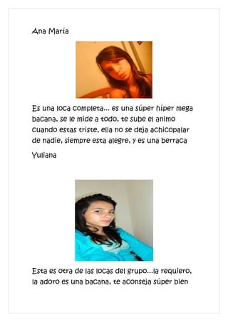 Ana María




Es una loca completa... es una súper híper mega
bacana, se le mide a todo, te sube el animo
cuando estas triste, ella no se deja achicopalar
de nadie, siempre esta alegre, y es una berraca

Yuliana




Esta es otra de las locas del grupo...la requiero,
la adoro es una bacana, te aconseja súper bien
 