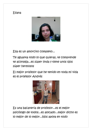 Eliana




Ella es un amorcito completo...

Te aguanta todo lo que quieras, te comprende
te aconseja...es súper linda y tiene unos ojos
súper hermosos

El mejor profesor que he tenido en toda mi vida
es el profesor Andrés




Es una bacaneria de profesor...es el mejor
psicólogo de todos...es alocado...mejor dicho es
lo mejor de lo mejor...Nos apoya en todo
 
