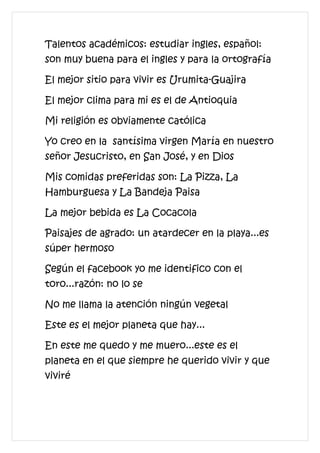 Talentos académicos: estudiar ingles, español:
son muy buena para el ingles y para la ortografía

El mejor sitio para vivir es Urumita-Guajira

El mejor clima para mi es el de Antioquia

Mi religión es obviamente católica

Yo creo en la santísima virgen María en nuestro
señor Jesucristo, en San José, y en Dios

Mis comidas preferidas son: La Pizza, La
Hamburguesa y La Bandeja Paisa

La mejor bebida es La Cocacola

Paisajes de agrado: un atardecer en la playa...es
súper hermoso

Según el facebook yo me identifico con el
toro...razón: no lo se

No me llama la atención ningún vegetal

Este es el mejor planeta que hay...

En este me quedo y me muero...este es el
planeta en el que siempre he querido vivir y que
viviré
 