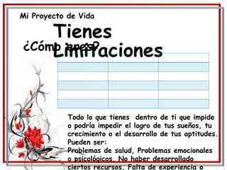 Mi Proyecto de Vida
Tienes
Limitaciones¿Cómo eres?
Todo lo que tienes dentro de ti que impide
o podría impedir el logro de tus sueños, tu
crecimiento o el desarrollo de tus aptitudes.
Pueden ser:
Problemas de salud, Problemas emocionales
o psicológicos, No haber desarrollado
ciertos recursos, Falta de experiencia o
 