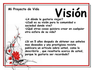 Mi Proyecto de Vida
Visión•¿A dónde le gustaria viajar?
•¿Cuál es su visión para la comunidad o
sociedad donde vive?
•¿Qué otras cosas quisiera crear en cualquier
otra esfera de su vida?
¿Si en 5 años después de obtener sus anhelos
mas deseados y una prestigiosa revista
publicara un articulo sobre usted, como lo
describiría , que resaltaría acerca de usted,
porque le gustaria ser recordado?
 