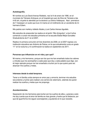 Autobiografía.
Mi nombre es Luis David Arenas Robledo, nací el 4 de enero de 1996, en el
municipio de Támesis Antioquia; en el hospital san juan de Dios de Támesis a las
4:45 am, el parto lo atendido por la doctora Luz Elena Velásquez. Nací prematuro
de 7 mesespor un susto que tuvo mi mama en el mo9mento de un accidente de mi
hermano Edwin.
Mis padres son marleny robledo Alzate y Luis Carlos Arenas Agudelo.
Mis estudios de preescolar los realice en el jardín “Mis Amiguitos”; a los 6 años
comencé a cursar mis estudios primarios en la escuela Eladia Mejía González
Graduándome de 5° en el 2007.
Realice mi primera comunión el 8 de diciembre de 2006, en el 2007 ingrese a la
institución educativa san Antonio de Padua; en la que actualmente curso en grado
11° en la nocturna y mi confirmación la realice en septiembre de 2011.
Personas que influencian en mi vida y por qué?
Mi mama y mis hermanos, porque son los que me han enseñado todos los valores
y virtudes que me acompañan a cada paso que doy y cada palabra que digo, son
el mejor ejemplo porque me han enseñado a luchar por lo que quiero para así
alcanzar mis sueños y metas.
Intereses desde la edad temprana.
Tener a mi familia unida siempre en amor paz y armonía, terminar mis estudios
secundarios y luchar para realizar una carrera de veterinario, además de querer
realizar los sueños y metas que me propongo
Acontecimientos.
Separación de mis hermanos para luchar por los sueños de ellos, y gracias a esto
me doy cuenta que el amor de familia es mas grande y fuerte que la distancia; por
que de igual forma me siguen aconsejando y ayudando en lo que necesito.
 