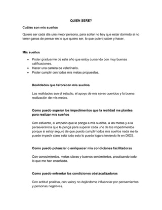 QUIEN SERE?
Cuáles son mis sueños
Quiero ser cada día una mejor persona, para soñar no hay que estar dormido si no
tener ganas de pensar en lo que quiero ser, lo que quiero saber y hacer.
Mis sueños
Poder graduarme de este año que estoy cursando con muy buenas
calificaciones.
Hacer una carrera de veterinario.
Poder cumplir con todas mis metas propuestas.
Realidades que favorecen mis sueños
Las realidades son el estudio, el apoyo de mis seres queridos y la buena
realización de mis metas.
Como puedo superar los impedimentos que la realidad me plantea
para realizar mis sueños
Con esfuerzo, el empeño que le ponga a mis sueños, a las metas y a la
perseverancia que le ponga para superar cada uno de los impedimentos
porque si estoy seguro de que puedo cumplir todos mis sueños nada me lo
puede impedir claro está todo esto lo puedo logara teniendo fe en DIOS.
Como puedo potenciar o enriquecer mis condiciones facilitadoras
Con conocimientos, metas claras y buenos sentimientos, practicando todo
lo que me han enseñado.
Como puedo enfrentar las condiciones obstaculizadoras
Con actitud positiva, con valory no dejándome influenciar por pensamientos
y personas negativas.
 