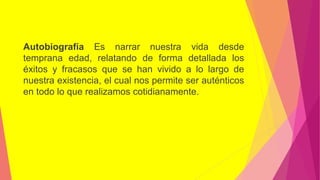 Autobiografía Es narrar nuestra vida desde
temprana edad, relatando de forma detallada los
éxitos y fracasos que se han vivido a lo largo de
nuestra existencia, el cual nos permite ser auténticos
en todo lo que realizamos cotidianamente.
 