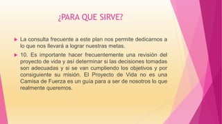 ¿PARA QUE SIRVE?
 La consulta frecuente a este plan nos permite dedicarnos a
lo que nos llevará a lograr nuestras metas.
 10. Es importante hacer frecuentemente una revisión del
proyecto de vida y así determinar si las decisiones tomadas
son adecuadas y si se van cumpliendo los objetivos y por
consiguiente su misión. El Proyecto de Vida no es una
Camisa de Fuerza es un guía para a ser de nosotros lo que
realmente queremos.
 