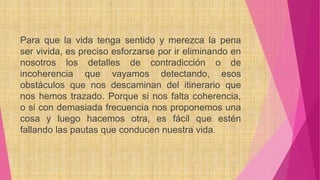 Para que la vida tenga sentido y merezca la pena
ser vivida, es preciso esforzarse por ir eliminando en
nosotros los detalles de contradicción o de
incoherencia que vayamos detectando, esos
obstáculos que nos descaminan del itinerario que
nos hemos trazado. Porque si nos falta coherencia,
o si con demasiada frecuencia nos proponemos una
cosa y luego hacemos otra, es fácil que estén
fallando las pautas que conducen nuestra vida.
 