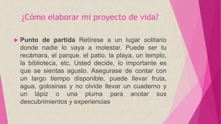 ¿Cómo elaborar mi proyecto de vida?
 Punto de partida Retírese a un lugar solitario
donde nadie lo vaya a molestar. Puede ser tu
recámara, el parque, el patio, la playa, un templo,
la biblioteca, etc. Usted decide, lo importante es
que se sientas agusto. Asegurase de contar con
un largo tiempo disponible, puede llevar fruta,
agua, golosinas y no olvide llevar un cuaderno y
un lápiz o una pluma para anotar sus
descubrimientos y experiencias
 