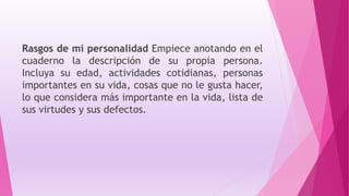 Rasgos de mi personalidad Empiece anotando en el
cuaderno la descripción de su propia persona.
Incluya su edad, actividades cotidianas, personas
importantes en su vida, cosas que no le gusta hacer,
lo que considera más importante en la vida, lista de
sus virtudes y sus defectos.
 