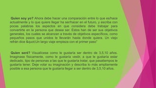 Quien soy yo? Ahora debe hacer una comparación entre lo que es/hace
actualmente y lo que quiere llegar ha ser/hacer en el futuro, y escriba con
pocas palabras los aspectos en que considera debe trabajar para
convertirte en la persona que desea ser. Estos han de ser sus objetivos
generales, los cuales se alcanzan a través de objetivos específicos, como
pequeños pasos que unidos le llevarán hasta donde quiera. Un viejo
refrán dice "Un largo viaje empieza con el primer paso”
Quien seré? Visualícese como le gustaría ser dentro de 3,5,10 años.
Imaginase físicamente, como le gustaría vestir, a que le gustaría estar
dedicado, tipo de personas a las que le gustaría tratar, que pasatiempos le
gustaría tener. Deje volar su imaginación y describa lo más ampliamente
posible a esa persona que le gustaría llegar a ser dentro de 3,5,10 años.
 