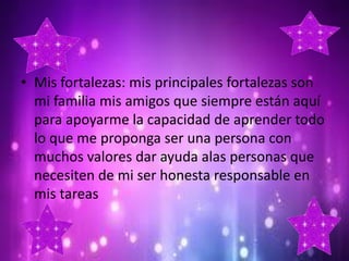 • Mis fortalezas: mis principales fortalezas son
mi familia mis amigos que siempre están aquí
para apoyarme la capacidad de aprender todo
lo que me proponga ser una persona con
muchos valores dar ayuda alas personas que
necesiten de mi ser honesta responsable en
mis tareas

 