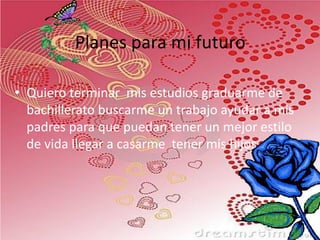 Planes para mi futuro
• Quiero terminar mis estudios graduarme de
bachillerato buscarme un trabajo ayudar a mis
padres para que puedan tener un mejor estilo
de vida llegar a casarme tener mis hijos.

 