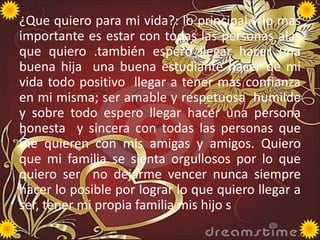 ¿Que quiero para mi vida?: lo principal y lo mas
importante es estar con todas las personas alas
que quiero .también espero llegar hacer una
buena hija una buena estudiante hacer de mi
vida todo positivo llegar a tener mas confianza
en mi misma; ser amable y respetuosa humilde
y sobre todo espero llegar hacer una persona
honesta y sincera con todas las personas que
me quieren con mis amigas y amigos. Quiero
que mi familia se sienta orgullosos por lo que
quiero ser no dejarme vencer nunca siempre
hacer lo posible por lograr lo que quiero llegar a
ser, tener mi propia familia mis hijo s

 