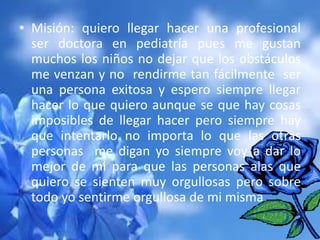 • Misión: quiero llegar hacer una profesional
ser doctora en pediatría pues me gustan
muchos los niños no dejar que los obstáculos
me venzan y no rendirme tan fácilmente ser
una persona exitosa y espero siempre llegar
hacer lo que quiero aunque se que hay cosas
imposibles de llegar hacer pero siempre hay
que intentarlo no importa lo que las otras
personas me digan yo siempre voy a dar lo
mejor de mi para que las personas alas que
quiero se sienten muy orgullosas pero sobre
todo yo sentirme orgullosa de mi misma

 
