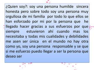 ¿Quien soy?: soy una persona humilde sincera
honesta pero sobre todo soy una persona muy
orgullosa de mi familia por todo lo que ellos se
han esforzado por mi por la persona que he
llegado hacer gracias a sus esfuerzos por que
siempre
estuvieron ahí cuando mas los
necesitaba y todas mis cualidades y debilidades
me asen ser única en el mundo no hay otra
como yo, soy una persona responsable y se que
si me esfuerzo puedo llegar a ser la persona que
deseo ser

 