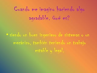 Cuando me imagino haciendo algo
          agradable. Qué es?

• siendo un buen ingeniero de sistemas o un
    mecánico, también teniendo un trabajo
               estable y legal.
 