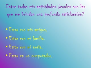 Entre todas mis actividades ¿cuales son las
que me brindan una profunda satisfacción?

• Estar con mis amigos.
• Estar con mi familia.
• Estar con mi novia.
• Estar en un computador.
 