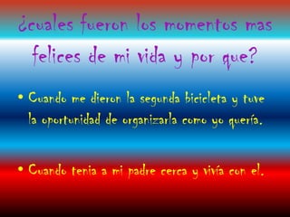 ¿cuales fueron los momentos mas
  felices de mi vida y por que?
• Cuando me dieron la segunda bicicleta y tuve
  la oportunidad de organizarla como yo quería.

• Cuando tenia a mi padre cerca y vivía con el.
 