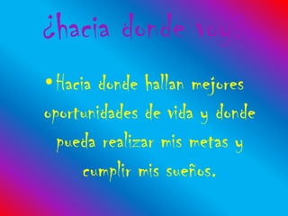 ¿hacia donde voy?
•Hacia donde hallan mejores
oportunidades de vida y donde
  pueda realizar mis metas y
     cumplir mis sueños.
 