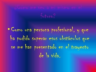 ¿Cómo me veo a mi mismo en el
             futuro?
• Como una persona profesional, y que
 ha podido superar esos obstáculos que
  se me han presentado en el trayecto
              de la vida.
 