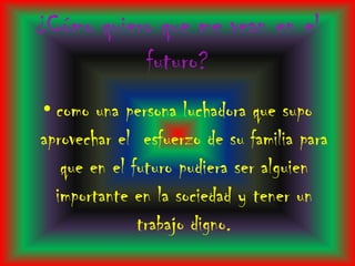 ¿Cómo quiero que me vean en el
           futuro?
• como una persona luchadora que supo
aprovechar el esfuerzo de su familia para
   que en el futuro pudiera ser alguien
  importante en la sociedad y tener un
              trabajo digno.
 