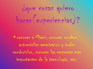 ¿que cosas quiero
 hacer(experiencias)?
• conocer a Miami, conocer muchos
    automóviles americanos y poder
conducirlos, conocer las empresas mas
  importantes de la tecnología, etc.
 