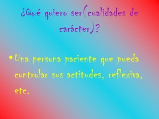¿Qué quiero ser(cualidades de
            carácter)?

•Una persona paciente que pueda
 controlar sus actitudes, reflexiva,
 etc.
 