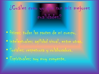 ¿Cuáles creo yo que son mis mejores
             cualidades?

• físicas: todas las partes de mi cuerpo.
• intelectuales: agilidad visual, entre otras.
• Sociales: respetuosa y colaboradora.
• Espirituales: soy muy creyente.
 
