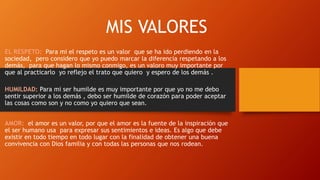 MIS VALORES
EL RESPETO: Para mi el respeto es un valor que se ha ido perdiendo en la
sociedad, pero considero que yo puedo marcar la diferencia respetando a los
demás, para que hagan lo mismo conmigo, es un valoro muy importante por
que al practicarlo yo reflejo el trato que quiero y espero de los demás .
HUMILDAD: Para mi ser humilde es muy importante por que yo no me debo
sentir superior a los demás , debo ser humilde de corazón para poder aceptar
las cosas como son y no como yo quiero que sean.
AMOR: el amor es un valor, por que el amor es la fuente de la inspiración que
el ser humano usa para expresar sus sentimientos e ideas. Es algo que debe
existir en todo tiempo en todo lugar con la finalidad de obtener una buena
convivencia con Dios familia y con todas las personas que nos rodean.
 