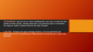 SOLIDARIDAD: para mi es un valor fundamental por que a través de ella
puedo brindar ayuda, tiempo atención a las personas que lo necesiten ,
sin esperar nada a cambio hacerlo de todo corazón.
LEALTAD: Primero ser leal conmigo mismo y con las personas que
depositan en mi su confianza no importando la situación por la que este
pasando.
 