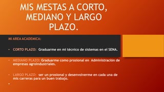 MIS MESTAS A CORTO,
MEDIANO Y LARGO
PLAZO.
MI AREA ACADEMICA:
• CORTO PLAZO: Graduarme en mi técnico de sistemas en el SENA.
• MEDIANO PLAZO: Graduarme como prosional en Administración de
empresas agroindustriales.
• LARGO PLAZO: ser un prosional y desenvolverme en cada una de
mis carreras para un buen trabajo.
•
 