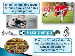 Pasa tiempo
En mí tiempo libre juego
futbol y play, visito a mis
tías y mis primos.
Practico Futbol y el tipo de
música qu...