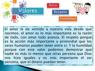 Valores
El amor le da sentido a nuestra vida desde que
nacimos, el amor es lo más importante es la razón
de todo, con amor todo avanza. El respeto porque
es la acción más importante y primordial que los
seres humanos pueden tener entre sí. Y la humildad
porque con este valor podemos demostrar que
nadie es más ni menos que otras persona que Dios
nos hizo iguales y es más importante el ser
persona, que el dinero puedan tener.
Amor
Respeto
Humildad
 