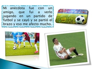 Mi anécdota fue con un
amigo, que fui a verlo
jugando en un partido de
futbol y se cayó y se partió el
brazo y eso me afecto mucho.
 