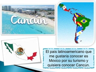 El país latinoamericano que
me gustaría conocer es
México por su turismo y
quisiera conocer Cancún.
 