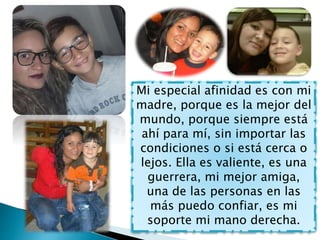 Mi especial afinidad es con mi
madre, porque es la mejor del
mundo, porque siempre está
ahí para mí, sin importar las
condiciones o si está cerca o
lejos. Ella es valiente, es una
guerrera, mi mejor amiga,
una de las personas en las
más puedo confiar, es mi
soporte mi mano derecha.
 