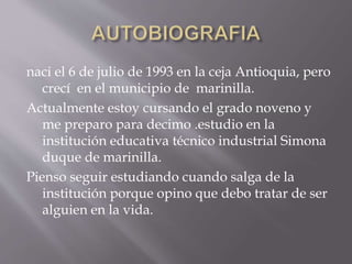 naci el 6 de julio de 1993 en la ceja Antioquia, pero
crecí en el municipio de marinilla.
Actualmente estoy cursando el grado noveno y
me preparo para decimo .estudio en la
institución educativa técnico industrial Simona
duque de marinilla.
Pienso seguir estudiando cuando salga de la
institución porque opino que debo tratar de ser
alguien en la vida.
 