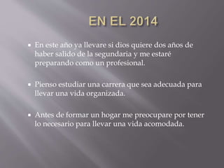  En este año ya llevare si dios quiere dos años de
haber salido de la segundaria y me estaré
preparando como un profesional.
 Pienso estudiar una carrera que sea adecuada para
llevar una vida organizada.
 Antes de formar un hogar me preocupare por tener
lo necesario para llevar una vida acomodada.
 