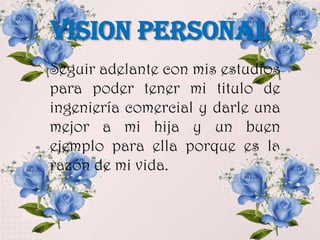 VISION PERSONAL
Seguir adelante con mis estudios
para poder tener mi titulo de
ingeniería comercial y darle una
mejor a mi hija y un buen
ejemplo para ella porque es la
razón de mi vida.
 